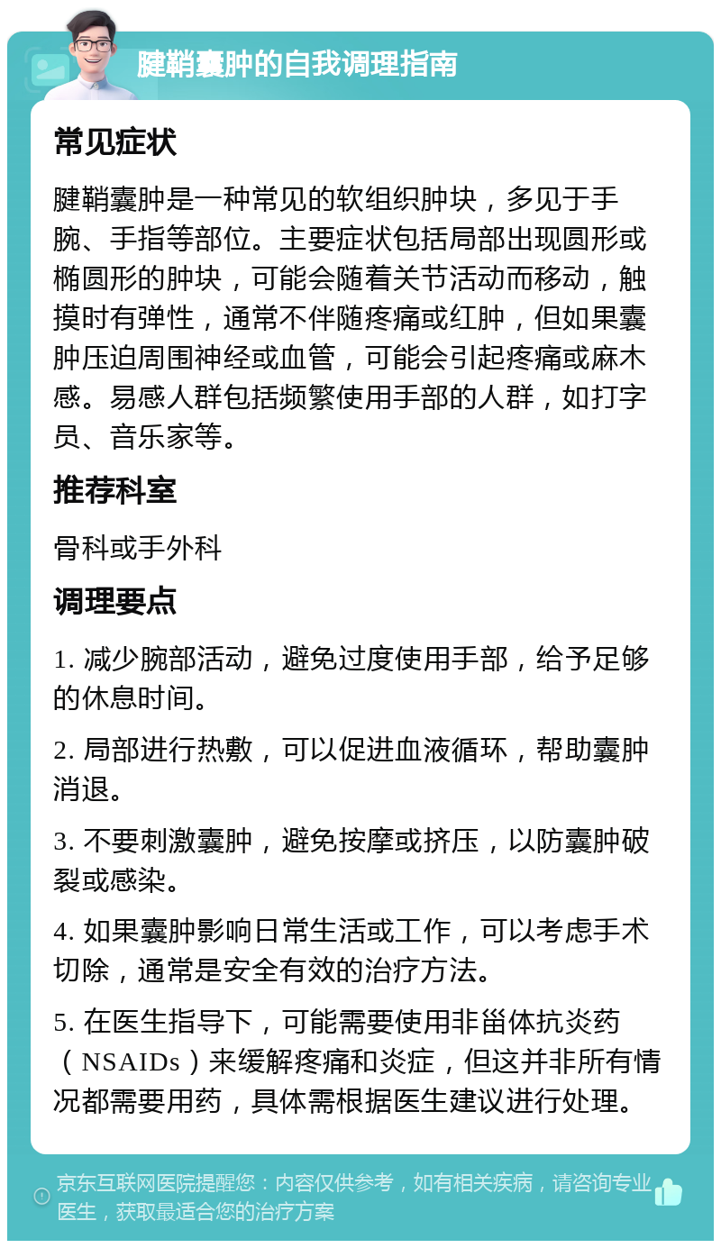 腱鞘囊肿的自我调理指南 常见症状 腱鞘囊肿是一种常见的软组织肿块，多见于手腕、手指等部位。主要症状包括局部出现圆形或椭圆形的肿块，可能会随着关节活动而移动，触摸时有弹性，通常不伴随疼痛或红肿，但如果囊肿压迫周围神经或血管，可能会引起疼痛或麻木感。易感人群包括频繁使用手部的人群，如打字员、音乐家等。 推荐科室 骨科或手外科 调理要点 1. 减少腕部活动，避免过度使用手部，给予足够的休息时间。 2. 局部进行热敷，可以促进血液循环，帮助囊肿消退。 3. 不要刺激囊肿，避免按摩或挤压，以防囊肿破裂或感染。 4. 如果囊肿影响日常生活或工作，可以考虑手术切除，通常是安全有效的治疗方法。 5. 在医生指导下，可能需要使用非甾体抗炎药（NSAIDs）来缓解疼痛和炎症，但这并非所有情况都需要用药，具体需根据医生建议进行处理。