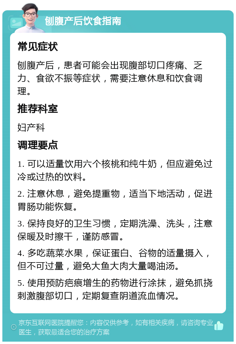 刨腹产后饮食指南 常见症状 刨腹产后，患者可能会出现腹部切口疼痛、乏力、食欲不振等症状，需要注意休息和饮食调理。 推荐科室 妇产科 调理要点 1. 可以适量饮用六个核桃和纯牛奶，但应避免过冷或过热的饮料。 2. 注意休息，避免提重物，适当下地活动，促进胃肠功能恢复。 3. 保持良好的卫生习惯，定期洗澡、洗头，注意保暖及时擦干，谨防感冒。 4. 多吃蔬菜水果，保证蛋白、谷物的适量摄入，但不可过量，避免大鱼大肉大量喝油汤。 5. 使用预防疤痕增生的药物进行涂抹，避免抓挠刺激腹部切口，定期复查阴道流血情况。