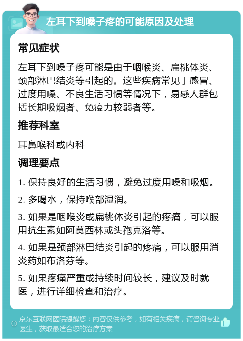 左耳下到嗓子疼的可能原因及处理 常见症状 左耳下到嗓子疼可能是由于咽喉炎、扁桃体炎、颈部淋巴结炎等引起的。这些疾病常见于感冒、过度用嗓、不良生活习惯等情况下，易感人群包括长期吸烟者、免疫力较弱者等。 推荐科室 耳鼻喉科或内科 调理要点 1. 保持良好的生活习惯，避免过度用嗓和吸烟。 2. 多喝水，保持喉部湿润。 3. 如果是咽喉炎或扁桃体炎引起的疼痛，可以服用抗生素如阿莫西林或头孢克洛等。 4. 如果是颈部淋巴结炎引起的疼痛，可以服用消炎药如布洛芬等。 5. 如果疼痛严重或持续时间较长，建议及时就医，进行详细检查和治疗。