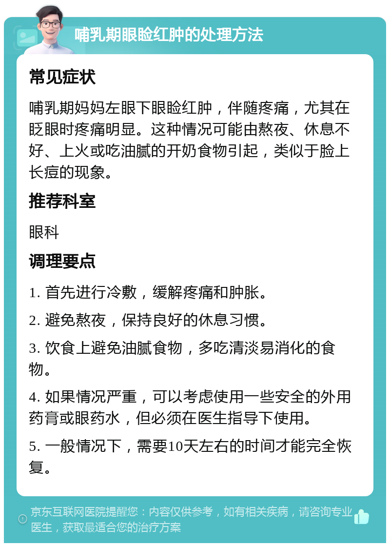 哺乳期眼睑红肿的处理方法 常见症状 哺乳期妈妈左眼下眼睑红肿，伴随疼痛，尤其在眨眼时疼痛明显。这种情况可能由熬夜、休息不好、上火或吃油腻的开奶食物引起，类似于脸上长痘的现象。 推荐科室 眼科 调理要点 1. 首先进行冷敷，缓解疼痛和肿胀。 2. 避免熬夜，保持良好的休息习惯。 3. 饮食上避免油腻食物，多吃清淡易消化的食物。 4. 如果情况严重，可以考虑使用一些安全的外用药膏或眼药水，但必须在医生指导下使用。 5. 一般情况下，需要10天左右的时间才能完全恢复。