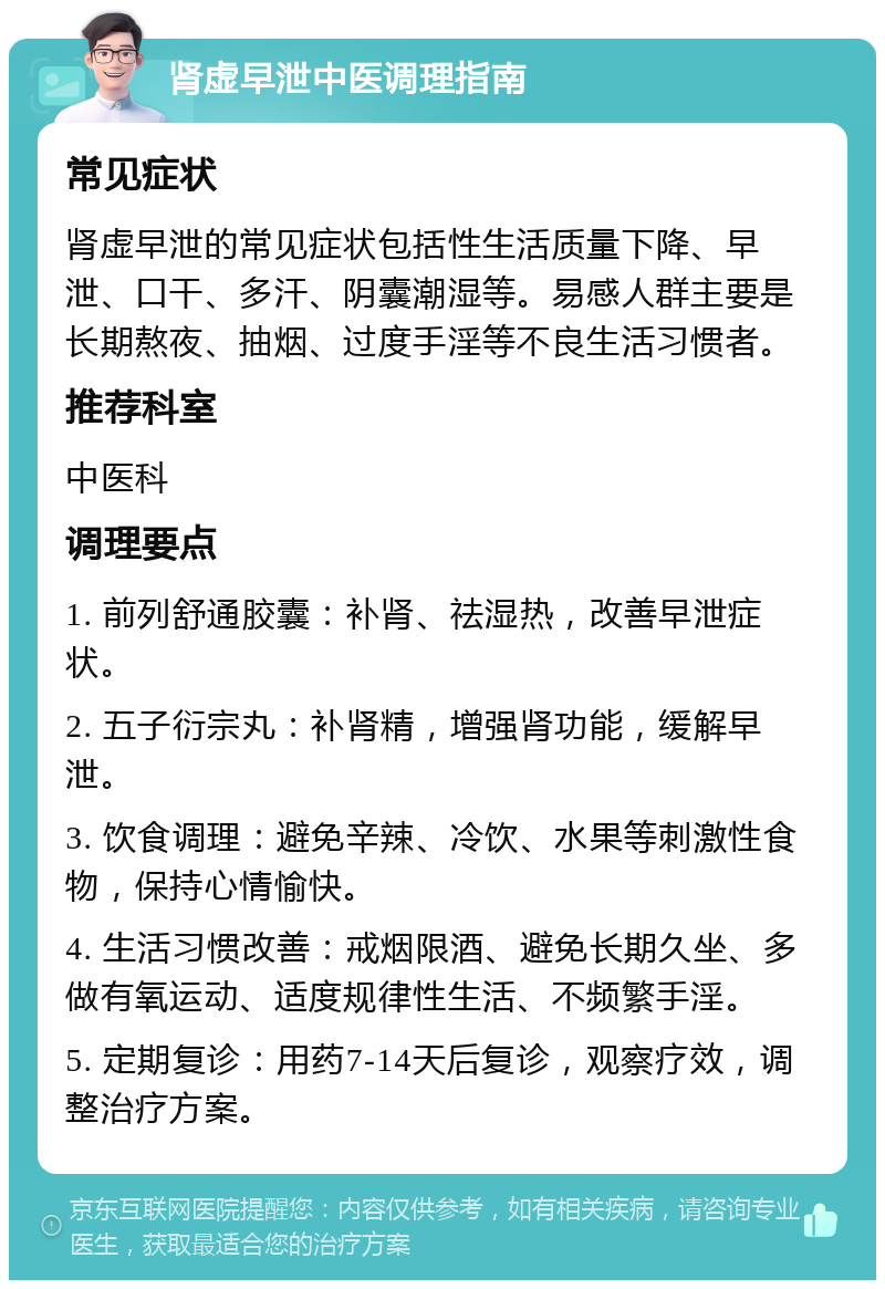 肾虚早泄中医调理指南 常见症状 肾虚早泄的常见症状包括性生活质量下降、早泄、口干、多汗、阴囊潮湿等。易感人群主要是长期熬夜、抽烟、过度手淫等不良生活习惯者。 推荐科室 中医科 调理要点 1. 前列舒通胶囊：补肾、祛湿热，改善早泄症状。 2. 五子衍宗丸：补肾精，增强肾功能，缓解早泄。 3. 饮食调理：避免辛辣、冷饮、水果等刺激性食物，保持心情愉快。 4. 生活习惯改善：戒烟限酒、避免长期久坐、多做有氧运动、适度规律性生活、不频繁手淫。 5. 定期复诊：用药7-14天后复诊，观察疗效，调整治疗方案。