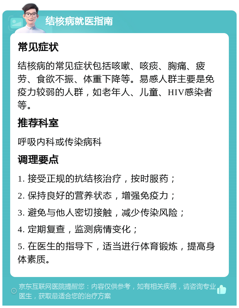 结核病就医指南 常见症状 结核病的常见症状包括咳嗽、咳痰、胸痛、疲劳、食欲不振、体重下降等。易感人群主要是免疫力较弱的人群，如老年人、儿童、HIV感染者等。 推荐科室 呼吸内科或传染病科 调理要点 1. 接受正规的抗结核治疗，按时服药； 2. 保持良好的营养状态，增强免疫力； 3. 避免与他人密切接触，减少传染风险； 4. 定期复查，监测病情变化； 5. 在医生的指导下，适当进行体育锻炼，提高身体素质。