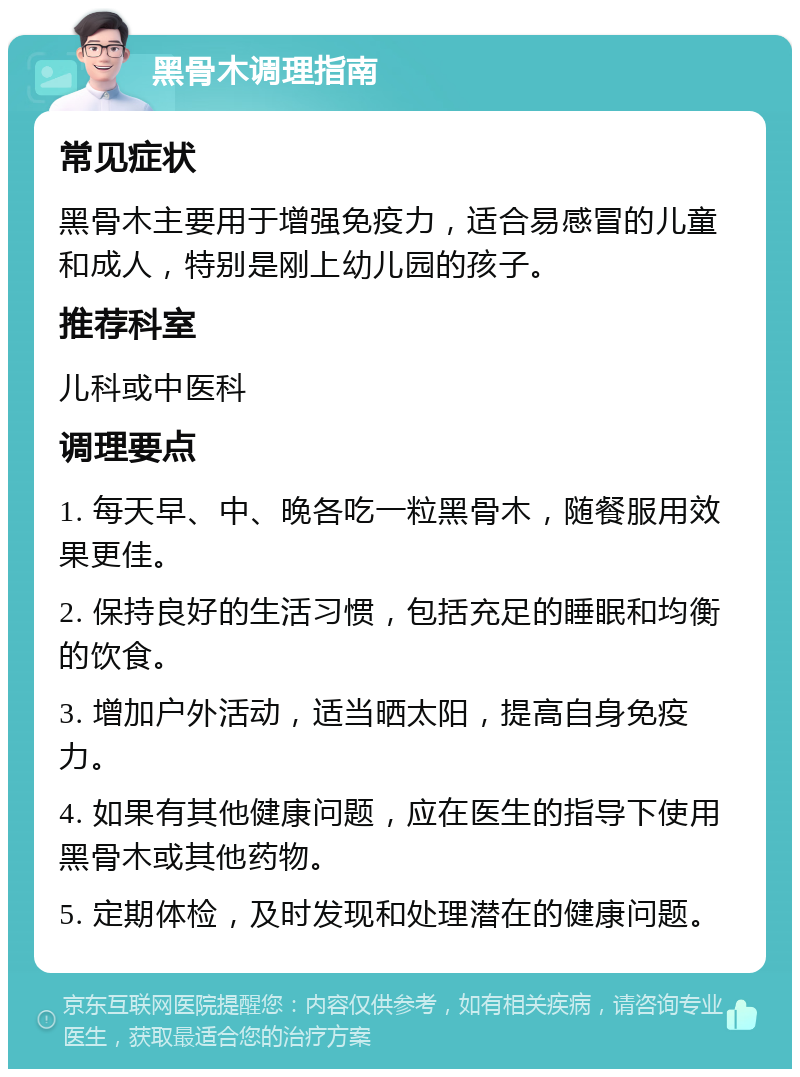 黑骨木调理指南 常见症状 黑骨木主要用于增强免疫力，适合易感冒的儿童和成人，特别是刚上幼儿园的孩子。 推荐科室 儿科或中医科 调理要点 1. 每天早、中、晚各吃一粒黑骨木，随餐服用效果更佳。 2. 保持良好的生活习惯，包括充足的睡眠和均衡的饮食。 3. 增加户外活动，适当晒太阳，提高自身免疫力。 4. 如果有其他健康问题，应在医生的指导下使用黑骨木或其他药物。 5. 定期体检，及时发现和处理潜在的健康问题。