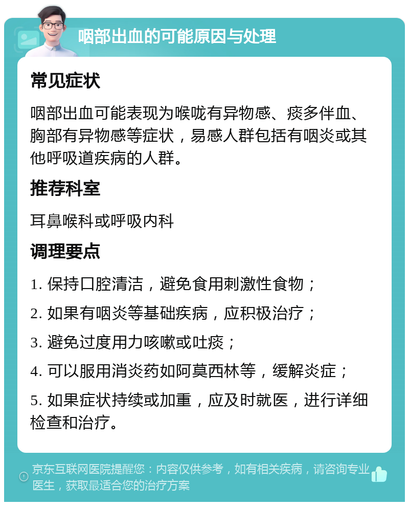 咽部出血的可能原因与处理 常见症状 咽部出血可能表现为喉咙有异物感、痰多伴血、胸部有异物感等症状，易感人群包括有咽炎或其他呼吸道疾病的人群。 推荐科室 耳鼻喉科或呼吸内科 调理要点 1. 保持口腔清洁，避免食用刺激性食物； 2. 如果有咽炎等基础疾病，应积极治疗； 3. 避免过度用力咳嗽或吐痰； 4. 可以服用消炎药如阿莫西林等，缓解炎症； 5. 如果症状持续或加重，应及时就医，进行详细检查和治疗。