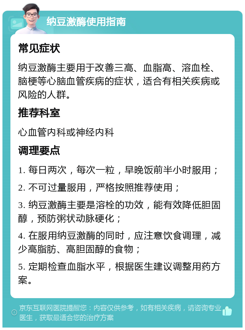 纳豆激酶使用指南 常见症状 纳豆激酶主要用于改善三高、血脂高、溶血栓、脑梗等心脑血管疾病的症状，适合有相关疾病或风险的人群。 推荐科室 心血管内科或神经内科 调理要点 1. 每日两次，每次一粒，早晚饭前半小时服用； 2. 不可过量服用，严格按照推荐使用； 3. 纳豆激酶主要是溶栓的功效，能有效降低胆固醇，预防粥状动脉硬化； 4. 在服用纳豆激酶的同时，应注意饮食调理，减少高脂肪、高胆固醇的食物； 5. 定期检查血脂水平，根据医生建议调整用药方案。