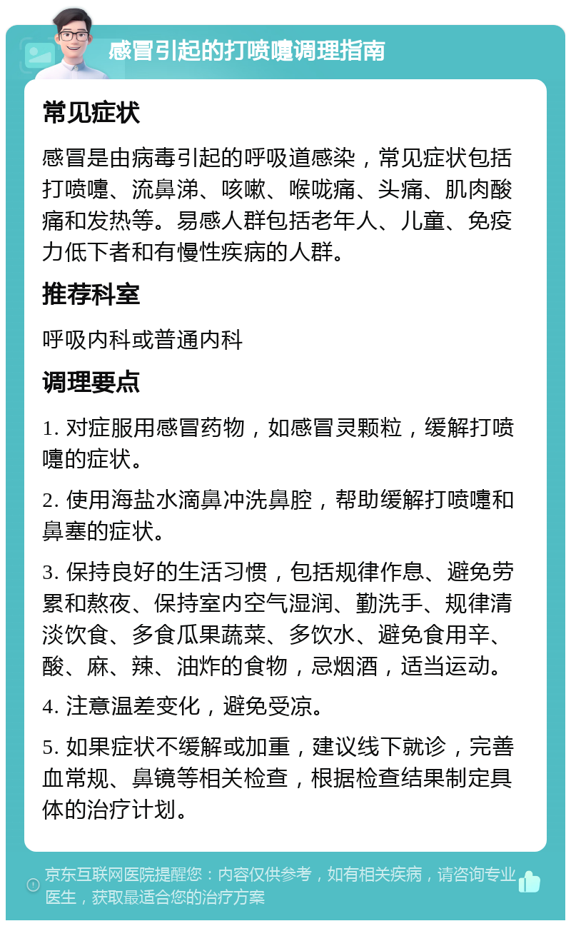 感冒引起的打喷嚏调理指南 常见症状 感冒是由病毒引起的呼吸道感染，常见症状包括打喷嚏、流鼻涕、咳嗽、喉咙痛、头痛、肌肉酸痛和发热等。易感人群包括老年人、儿童、免疫力低下者和有慢性疾病的人群。 推荐科室 呼吸内科或普通内科 调理要点 1. 对症服用感冒药物，如感冒灵颗粒，缓解打喷嚏的症状。 2. 使用海盐水滴鼻冲洗鼻腔，帮助缓解打喷嚏和鼻塞的症状。 3. 保持良好的生活习惯，包括规律作息、避免劳累和熬夜、保持室内空气湿润、勤洗手、规律清淡饮食、多食瓜果蔬菜、多饮水、避免食用辛、酸、麻、辣、油炸的食物，忌烟酒，适当运动。 4. 注意温差变化，避免受凉。 5. 如果症状不缓解或加重，建议线下就诊，完善血常规、鼻镜等相关检查，根据检查结果制定具体的治疗计划。