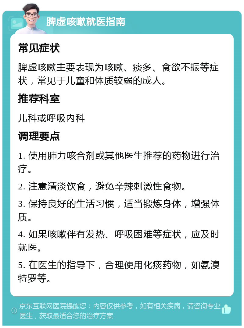 脾虚咳嗽就医指南 常见症状 脾虚咳嗽主要表现为咳嗽、痰多、食欲不振等症状，常见于儿童和体质较弱的成人。 推荐科室 儿科或呼吸内科 调理要点 1. 使用肺力咳合剂或其他医生推荐的药物进行治疗。 2. 注意清淡饮食，避免辛辣刺激性食物。 3. 保持良好的生活习惯，适当锻炼身体，增强体质。 4. 如果咳嗽伴有发热、呼吸困难等症状，应及时就医。 5. 在医生的指导下，合理使用化痰药物，如氨溴特罗等。