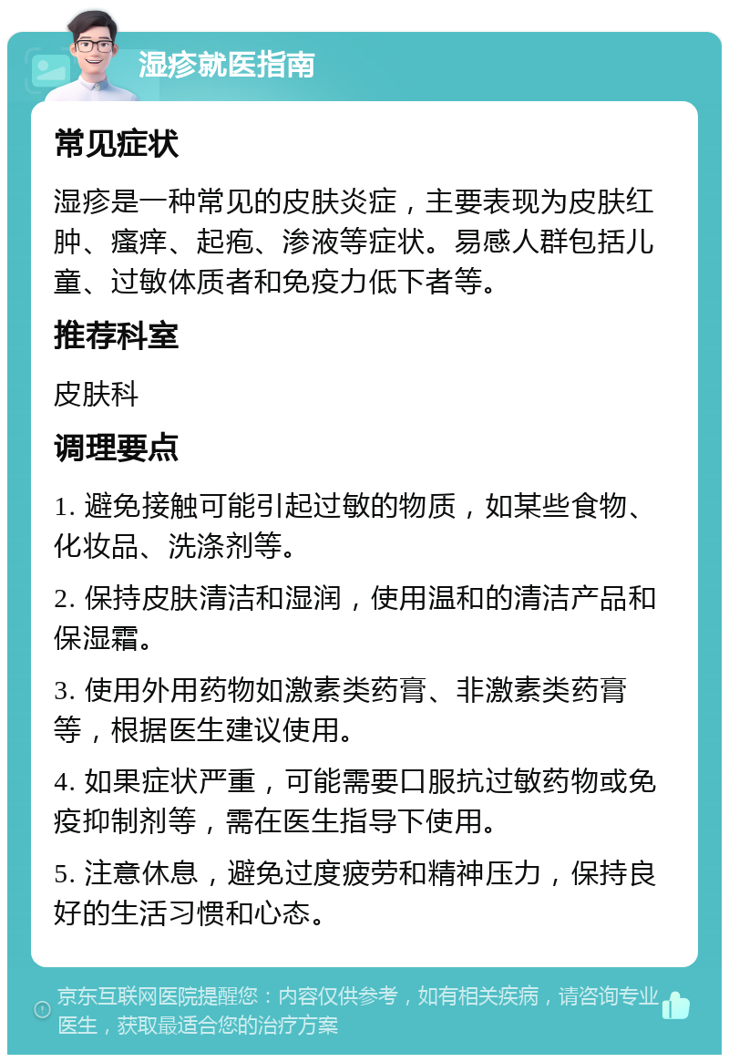 湿疹就医指南 常见症状 湿疹是一种常见的皮肤炎症，主要表现为皮肤红肿、瘙痒、起疱、渗液等症状。易感人群包括儿童、过敏体质者和免疫力低下者等。 推荐科室 皮肤科 调理要点 1. 避免接触可能引起过敏的物质，如某些食物、化妆品、洗涤剂等。 2. 保持皮肤清洁和湿润，使用温和的清洁产品和保湿霜。 3. 使用外用药物如激素类药膏、非激素类药膏等，根据医生建议使用。 4. 如果症状严重，可能需要口服抗过敏药物或免疫抑制剂等，需在医生指导下使用。 5. 注意休息，避免过度疲劳和精神压力，保持良好的生活习惯和心态。