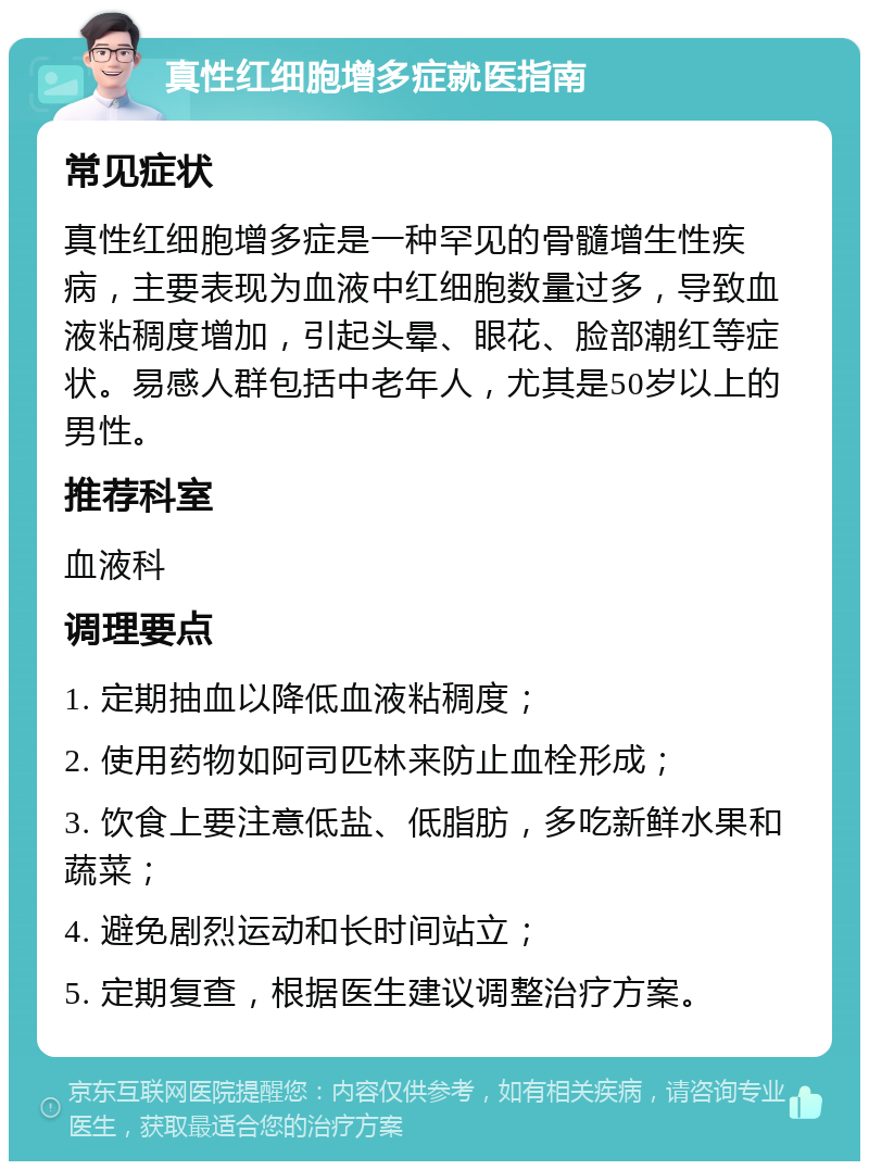 真性红细胞增多症就医指南 常见症状 真性红细胞增多症是一种罕见的骨髓增生性疾病，主要表现为血液中红细胞数量过多，导致血液粘稠度增加，引起头晕、眼花、脸部潮红等症状。易感人群包括中老年人，尤其是50岁以上的男性。 推荐科室 血液科 调理要点 1. 定期抽血以降低血液粘稠度； 2. 使用药物如阿司匹林来防止血栓形成； 3. 饮食上要注意低盐、低脂肪，多吃新鲜水果和蔬菜； 4. 避免剧烈运动和长时间站立； 5. 定期复查，根据医生建议调整治疗方案。