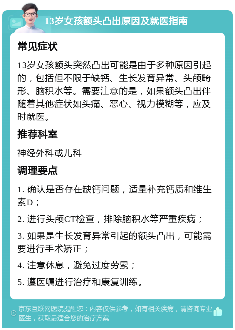 13岁女孩额头凸出原因及就医指南 常见症状 13岁女孩额头突然凸出可能是由于多种原因引起的，包括但不限于缺钙、生长发育异常、头颅畸形、脑积水等。需要注意的是，如果额头凸出伴随着其他症状如头痛、恶心、视力模糊等，应及时就医。 推荐科室 神经外科或儿科 调理要点 1. 确认是否存在缺钙问题，适量补充钙质和维生素D； 2. 进行头颅CT检查，排除脑积水等严重疾病； 3. 如果是生长发育异常引起的额头凸出，可能需要进行手术矫正； 4. 注意休息，避免过度劳累； 5. 遵医嘱进行治疗和康复训练。