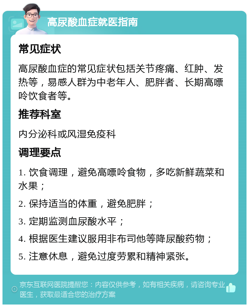 高尿酸血症就医指南 常见症状 高尿酸血症的常见症状包括关节疼痛、红肿、发热等，易感人群为中老年人、肥胖者、长期高嘌呤饮食者等。 推荐科室 内分泌科或风湿免疫科 调理要点 1. 饮食调理，避免高嘌呤食物，多吃新鲜蔬菜和水果； 2. 保持适当的体重，避免肥胖； 3. 定期监测血尿酸水平； 4. 根据医生建议服用非布司他等降尿酸药物； 5. 注意休息，避免过度劳累和精神紧张。