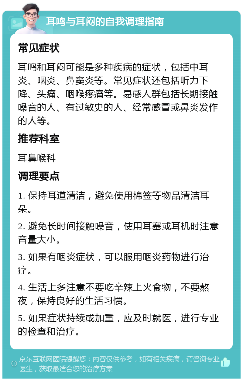 耳鸣与耳闷的自我调理指南 常见症状 耳鸣和耳闷可能是多种疾病的症状，包括中耳炎、咽炎、鼻窦炎等。常见症状还包括听力下降、头痛、咽喉疼痛等。易感人群包括长期接触噪音的人、有过敏史的人、经常感冒或鼻炎发作的人等。 推荐科室 耳鼻喉科 调理要点 1. 保持耳道清洁，避免使用棉签等物品清洁耳朵。 2. 避免长时间接触噪音，使用耳塞或耳机时注意音量大小。 3. 如果有咽炎症状，可以服用咽炎药物进行治疗。 4. 生活上多注意不要吃辛辣上火食物，不要熬夜，保持良好的生活习惯。 5. 如果症状持续或加重，应及时就医，进行专业的检查和治疗。