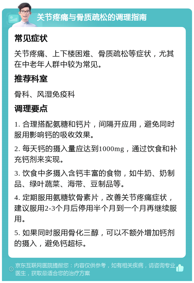 关节疼痛与骨质疏松的调理指南 常见症状 关节疼痛、上下楼困难、骨质疏松等症状，尤其在中老年人群中较为常见。 推荐科室 骨科、风湿免疫科 调理要点 1. 合理搭配氨糖和钙片，间隔开应用，避免同时服用影响钙的吸收效果。 2. 每天钙的摄入量应达到1000mg，通过饮食和补充钙剂来实现。 3. 饮食中多摄入含钙丰富的食物，如牛奶、奶制品、绿叶蔬菜、海带、豆制品等。 4. 定期服用氨糖软骨素片，改善关节疼痛症状，建议服用2-3个月后停用半个月到一个月再继续服用。 5. 如果同时服用骨化三醇，可以不额外增加钙剂的摄入，避免钙超标。