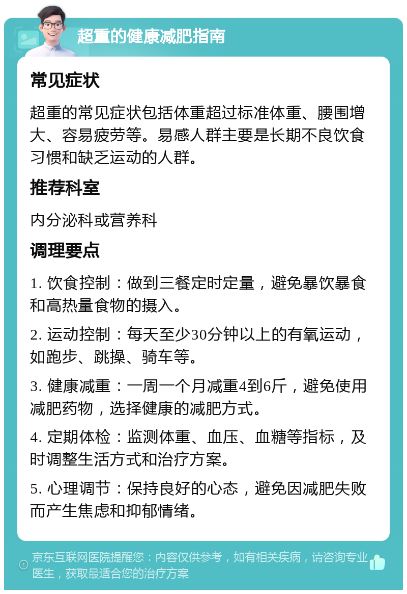 超重的健康减肥指南 常见症状 超重的常见症状包括体重超过标准体重、腰围增大、容易疲劳等。易感人群主要是长期不良饮食习惯和缺乏运动的人群。 推荐科室 内分泌科或营养科 调理要点 1. 饮食控制：做到三餐定时定量，避免暴饮暴食和高热量食物的摄入。 2. 运动控制：每天至少30分钟以上的有氧运动，如跑步、跳操、骑车等。 3. 健康减重：一周一个月减重4到6斤，避免使用减肥药物，选择健康的减肥方式。 4. 定期体检：监测体重、血压、血糖等指标，及时调整生活方式和治疗方案。 5. 心理调节：保持良好的心态，避免因减肥失败而产生焦虑和抑郁情绪。