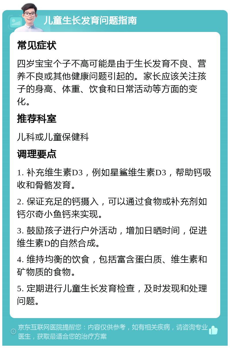 儿童生长发育问题指南 常见症状 四岁宝宝个子不高可能是由于生长发育不良、营养不良或其他健康问题引起的。家长应该关注孩子的身高、体重、饮食和日常活动等方面的变化。 推荐科室 儿科或儿童保健科 调理要点 1. 补充维生素D3，例如星鲨维生素D3，帮助钙吸收和骨骼发育。 2. 保证充足的钙摄入，可以通过食物或补充剂如钙尔奇小鱼钙来实现。 3. 鼓励孩子进行户外活动，增加日晒时间，促进维生素D的自然合成。 4. 维持均衡的饮食，包括富含蛋白质、维生素和矿物质的食物。 5. 定期进行儿童生长发育检查，及时发现和处理问题。