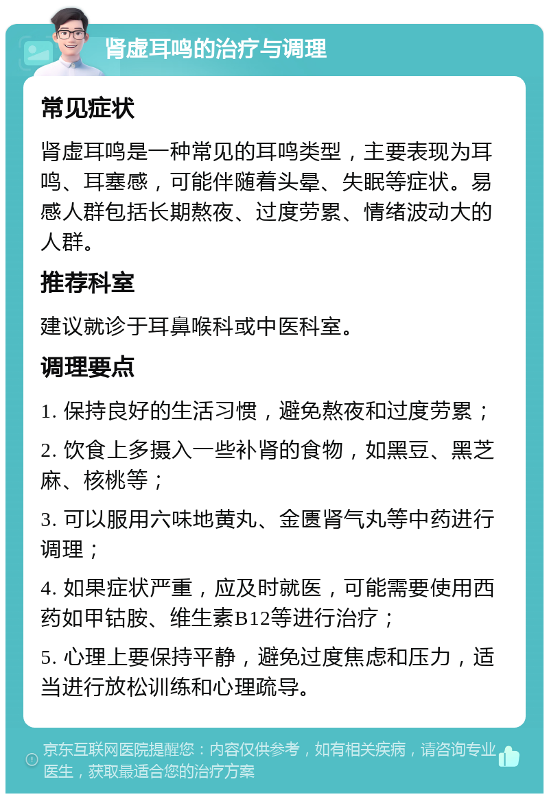 肾虚耳鸣的治疗与调理 常见症状 肾虚耳鸣是一种常见的耳鸣类型，主要表现为耳鸣、耳塞感，可能伴随着头晕、失眠等症状。易感人群包括长期熬夜、过度劳累、情绪波动大的人群。 推荐科室 建议就诊于耳鼻喉科或中医科室。 调理要点 1. 保持良好的生活习惯，避免熬夜和过度劳累； 2. 饮食上多摄入一些补肾的食物，如黑豆、黑芝麻、核桃等； 3. 可以服用六味地黄丸、金匮肾气丸等中药进行调理； 4. 如果症状严重，应及时就医，可能需要使用西药如甲钴胺、维生素B12等进行治疗； 5. 心理上要保持平静，避免过度焦虑和压力，适当进行放松训练和心理疏导。