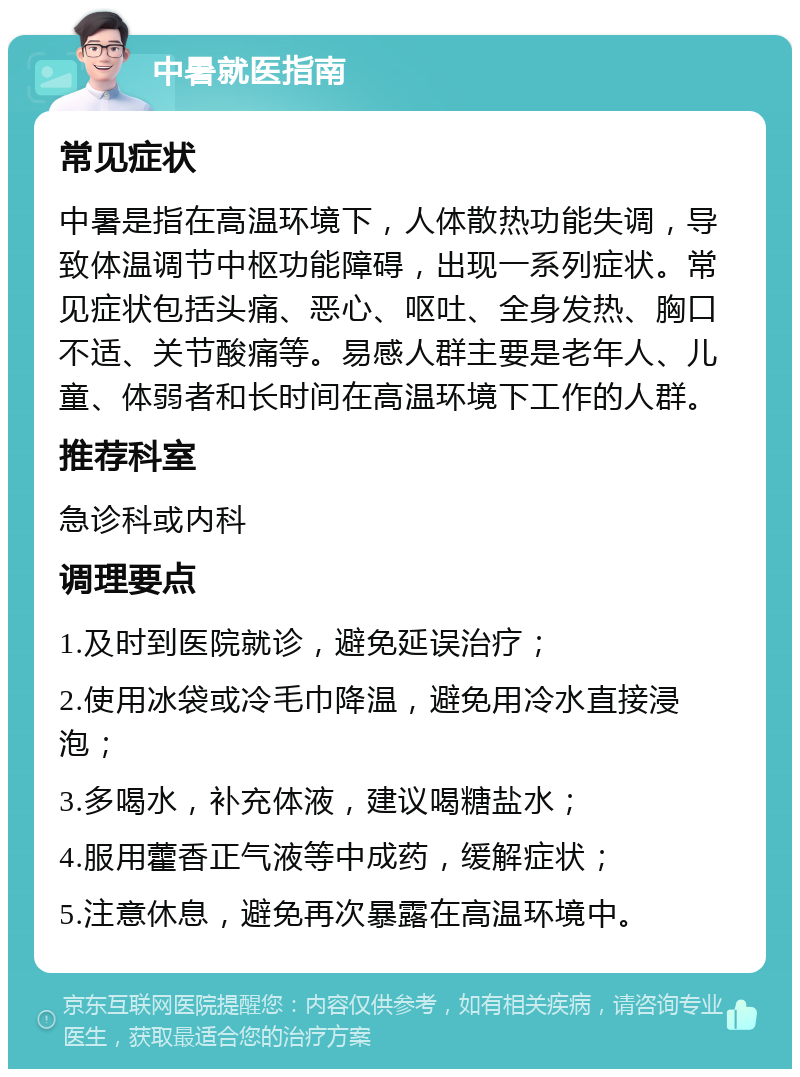 中暑就医指南 常见症状 中暑是指在高温环境下，人体散热功能失调，导致体温调节中枢功能障碍，出现一系列症状。常见症状包括头痛、恶心、呕吐、全身发热、胸口不适、关节酸痛等。易感人群主要是老年人、儿童、体弱者和长时间在高温环境下工作的人群。 推荐科室 急诊科或内科 调理要点 1.及时到医院就诊，避免延误治疗； 2.使用冰袋或冷毛巾降温，避免用冷水直接浸泡； 3.多喝水，补充体液，建议喝糖盐水； 4.服用藿香正气液等中成药，缓解症状； 5.注意休息，避免再次暴露在高温环境中。