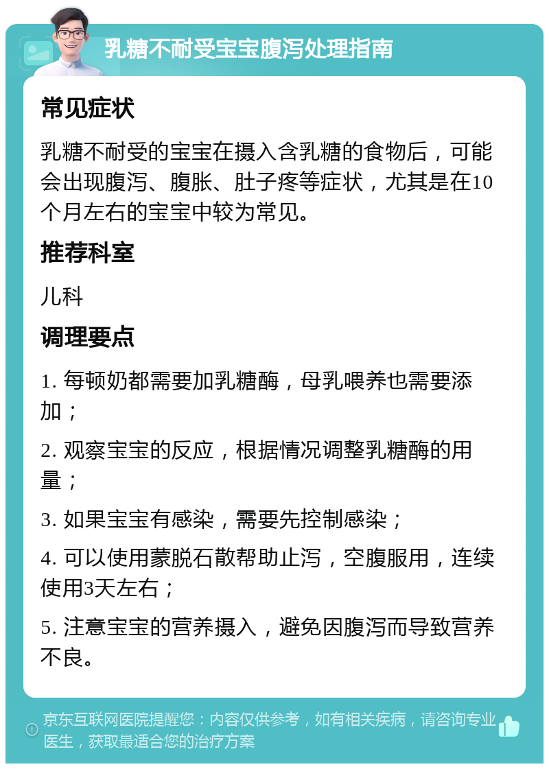 乳糖不耐受宝宝腹泻处理指南 常见症状 乳糖不耐受的宝宝在摄入含乳糖的食物后，可能会出现腹泻、腹胀、肚子疼等症状，尤其是在10个月左右的宝宝中较为常见。 推荐科室 儿科 调理要点 1. 每顿奶都需要加乳糖酶，母乳喂养也需要添加； 2. 观察宝宝的反应，根据情况调整乳糖酶的用量； 3. 如果宝宝有感染，需要先控制感染； 4. 可以使用蒙脱石散帮助止泻，空腹服用，连续使用3天左右； 5. 注意宝宝的营养摄入，避免因腹泻而导致营养不良。