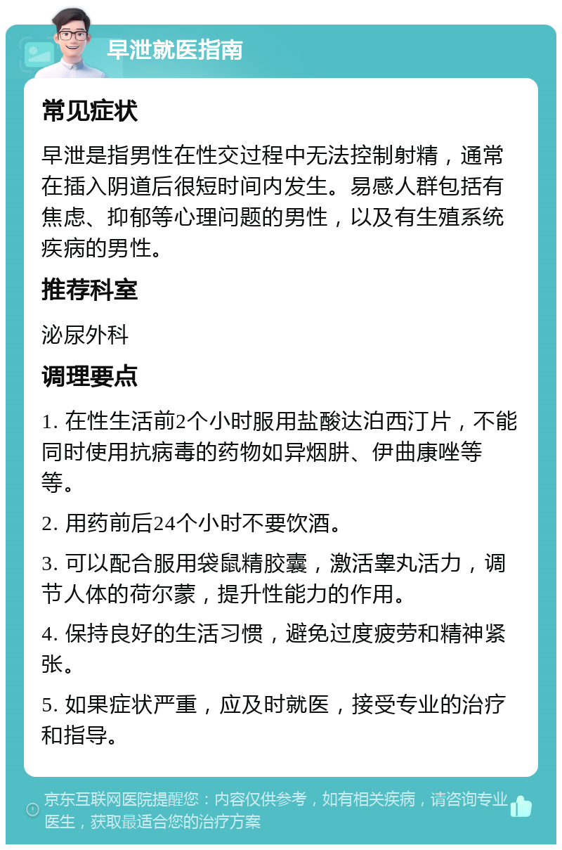 早泄就医指南 常见症状 早泄是指男性在性交过程中无法控制射精，通常在插入阴道后很短时间内发生。易感人群包括有焦虑、抑郁等心理问题的男性，以及有生殖系统疾病的男性。 推荐科室 泌尿外科 调理要点 1. 在性生活前2个小时服用盐酸达泊西汀片，不能同时使用抗病毒的药物如异烟肼、伊曲康唑等等。 2. 用药前后24个小时不要饮酒。 3. 可以配合服用袋鼠精胶囊，激活睾丸活力，调节人体的荷尔蒙，提升性能力的作用。 4. 保持良好的生活习惯，避免过度疲劳和精神紧张。 5. 如果症状严重，应及时就医，接受专业的治疗和指导。