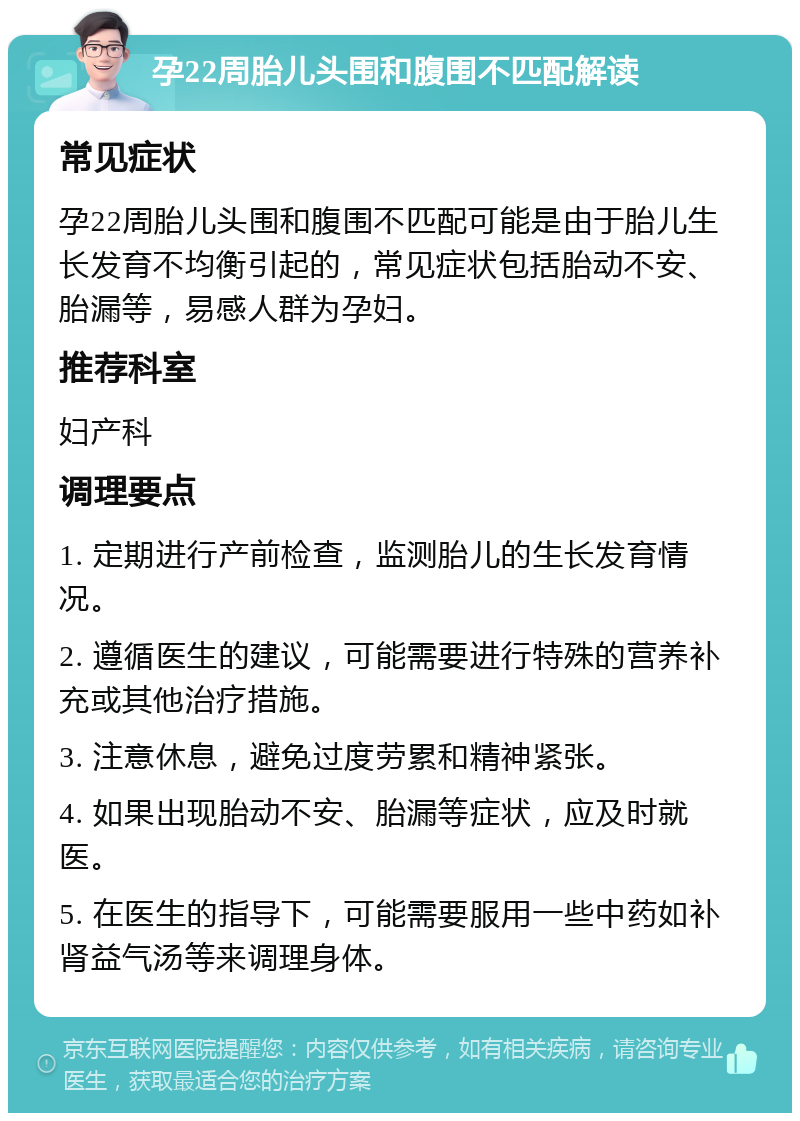 孕22周胎儿头围和腹围不匹配解读 常见症状 孕22周胎儿头围和腹围不匹配可能是由于胎儿生长发育不均衡引起的，常见症状包括胎动不安、胎漏等，易感人群为孕妇。 推荐科室 妇产科 调理要点 1. 定期进行产前检查，监测胎儿的生长发育情况。 2. 遵循医生的建议，可能需要进行特殊的营养补充或其他治疗措施。 3. 注意休息，避免过度劳累和精神紧张。 4. 如果出现胎动不安、胎漏等症状，应及时就医。 5. 在医生的指导下，可能需要服用一些中药如补肾益气汤等来调理身体。