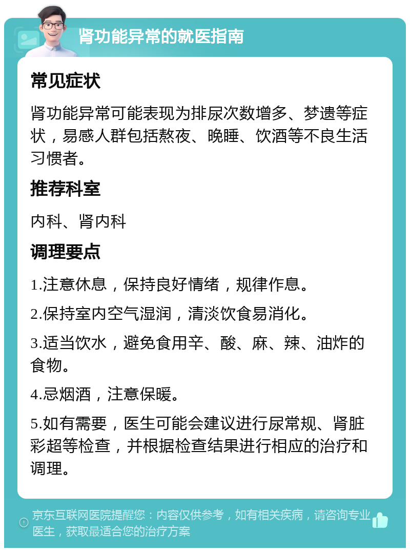 肾功能异常的就医指南 常见症状 肾功能异常可能表现为排尿次数增多、梦遗等症状，易感人群包括熬夜、晚睡、饮酒等不良生活习惯者。 推荐科室 内科、肾内科 调理要点 1.注意休息，保持良好情绪，规律作息。 2.保持室内空气湿润，清淡饮食易消化。 3.适当饮水，避免食用辛、酸、麻、辣、油炸的食物。 4.忌烟酒，注意保暖。 5.如有需要，医生可能会建议进行尿常规、肾脏彩超等检查，并根据检查结果进行相应的治疗和调理。