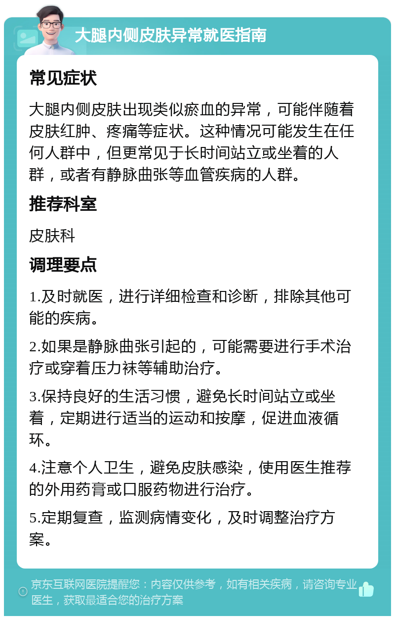 大腿内侧皮肤异常就医指南 常见症状 大腿内侧皮肤出现类似瘀血的异常，可能伴随着皮肤红肿、疼痛等症状。这种情况可能发生在任何人群中，但更常见于长时间站立或坐着的人群，或者有静脉曲张等血管疾病的人群。 推荐科室 皮肤科 调理要点 1.及时就医，进行详细检查和诊断，排除其他可能的疾病。 2.如果是静脉曲张引起的，可能需要进行手术治疗或穿着压力袜等辅助治疗。 3.保持良好的生活习惯，避免长时间站立或坐着，定期进行适当的运动和按摩，促进血液循环。 4.注意个人卫生，避免皮肤感染，使用医生推荐的外用药膏或口服药物进行治疗。 5.定期复查，监测病情变化，及时调整治疗方案。