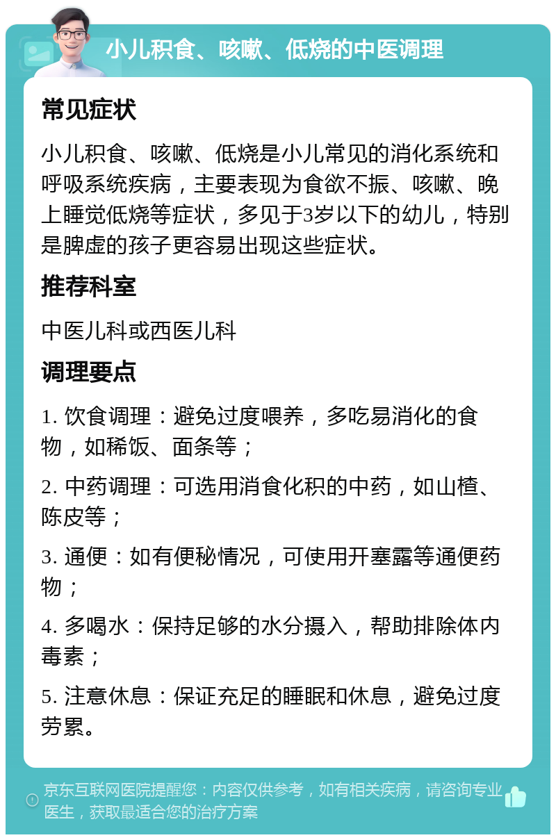 小儿积食、咳嗽、低烧的中医调理 常见症状 小儿积食、咳嗽、低烧是小儿常见的消化系统和呼吸系统疾病，主要表现为食欲不振、咳嗽、晚上睡觉低烧等症状，多见于3岁以下的幼儿，特别是脾虚的孩子更容易出现这些症状。 推荐科室 中医儿科或西医儿科 调理要点 1. 饮食调理：避免过度喂养，多吃易消化的食物，如稀饭、面条等； 2. 中药调理：可选用消食化积的中药，如山楂、陈皮等； 3. 通便：如有便秘情况，可使用开塞露等通便药物； 4. 多喝水：保持足够的水分摄入，帮助排除体内毒素； 5. 注意休息：保证充足的睡眠和休息，避免过度劳累。