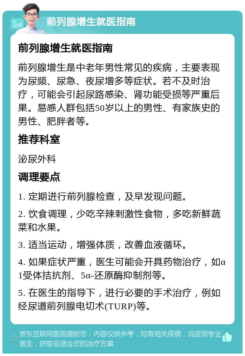 前列腺增生就医指南 前列腺增生就医指南 前列腺增生是中老年男性常见的疾病，主要表现为尿频、尿急、夜尿增多等症状。若不及时治疗，可能会引起尿路感染、肾功能受损等严重后果。易感人群包括50岁以上的男性、有家族史的男性、肥胖者等。 推荐科室 泌尿外科 调理要点 1. 定期进行前列腺检查，及早发现问题。 2. 饮食调理，少吃辛辣刺激性食物，多吃新鲜蔬菜和水果。 3. 适当运动，增强体质，改善血液循环。 4. 如果症状严重，医生可能会开具药物治疗，如α1受体拮抗剂、5α-还原酶抑制剂等。 5. 在医生的指导下，进行必要的手术治疗，例如经尿道前列腺电切术(TURP)等。