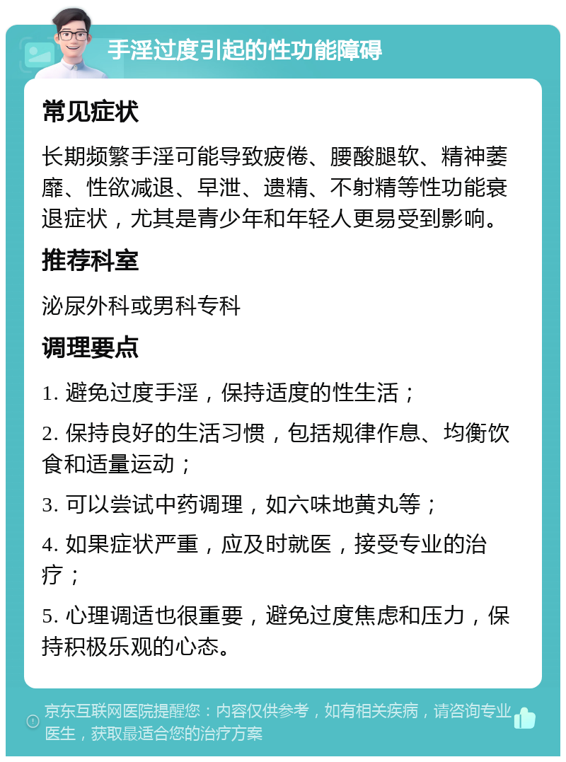 手淫过度引起的性功能障碍 常见症状 长期频繁手淫可能导致疲倦、腰酸腿软、精神萎靡、性欲减退、早泄、遗精、不射精等性功能衰退症状，尤其是青少年和年轻人更易受到影响。 推荐科室 泌尿外科或男科专科 调理要点 1. 避免过度手淫，保持适度的性生活； 2. 保持良好的生活习惯，包括规律作息、均衡饮食和适量运动； 3. 可以尝试中药调理，如六味地黄丸等； 4. 如果症状严重，应及时就医，接受专业的治疗； 5. 心理调适也很重要，避免过度焦虑和压力，保持积极乐观的心态。