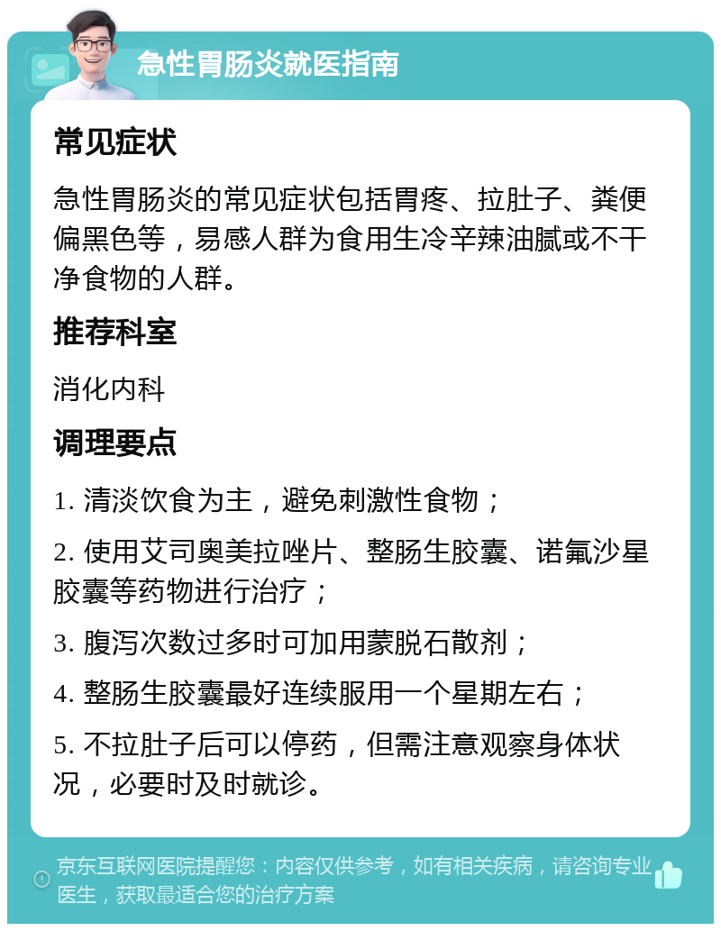 急性胃肠炎就医指南 常见症状 急性胃肠炎的常见症状包括胃疼、拉肚子、粪便偏黑色等，易感人群为食用生冷辛辣油腻或不干净食物的人群。 推荐科室 消化内科 调理要点 1. 清淡饮食为主，避免刺激性食物； 2. 使用艾司奥美拉唑片、整肠生胶囊、诺氟沙星胶囊等药物进行治疗； 3. 腹泻次数过多时可加用蒙脱石散剂； 4. 整肠生胶囊最好连续服用一个星期左右； 5. 不拉肚子后可以停药，但需注意观察身体状况，必要时及时就诊。