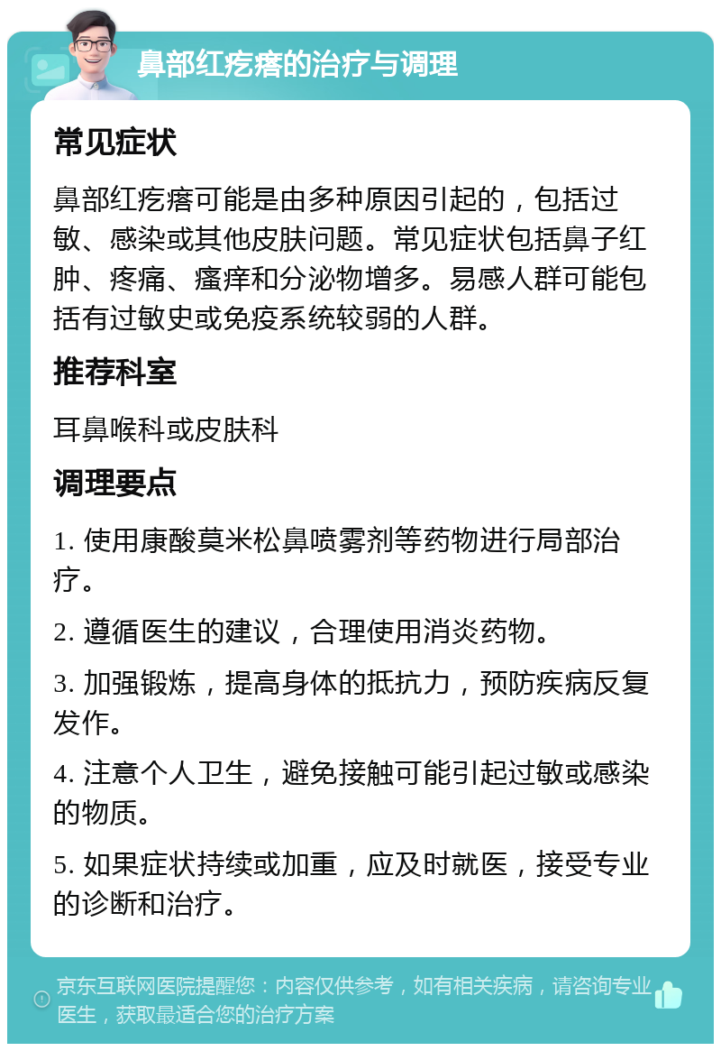 鼻部红疙瘩的治疗与调理 常见症状 鼻部红疙瘩可能是由多种原因引起的，包括过敏、感染或其他皮肤问题。常见症状包括鼻子红肿、疼痛、瘙痒和分泌物增多。易感人群可能包括有过敏史或免疫系统较弱的人群。 推荐科室 耳鼻喉科或皮肤科 调理要点 1. 使用康酸莫米松鼻喷雾剂等药物进行局部治疗。 2. 遵循医生的建议，合理使用消炎药物。 3. 加强锻炼，提高身体的抵抗力，预防疾病反复发作。 4. 注意个人卫生，避免接触可能引起过敏或感染的物质。 5. 如果症状持续或加重，应及时就医，接受专业的诊断和治疗。