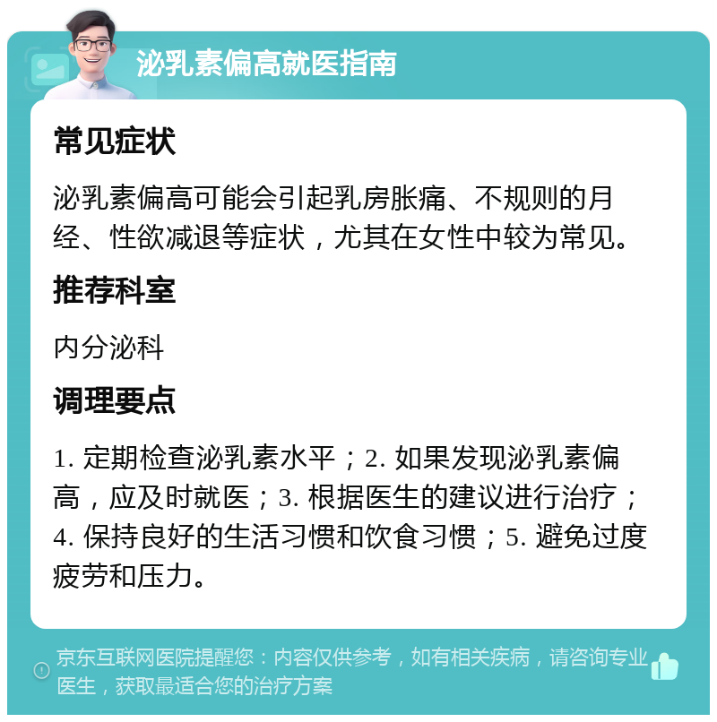 泌乳素偏高就医指南 常见症状 泌乳素偏高可能会引起乳房胀痛、不规则的月经、性欲减退等症状，尤其在女性中较为常见。 推荐科室 内分泌科 调理要点 1. 定期检查泌乳素水平；2. 如果发现泌乳素偏高，应及时就医；3. 根据医生的建议进行治疗；4. 保持良好的生活习惯和饮食习惯；5. 避免过度疲劳和压力。