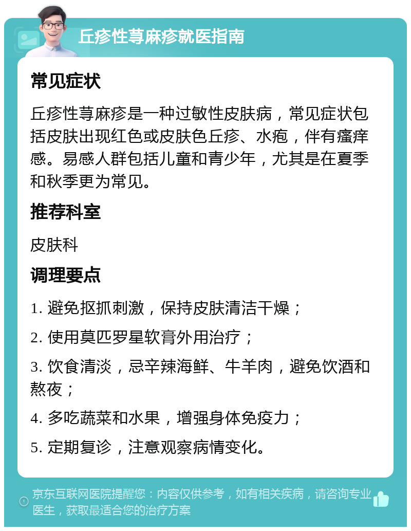 丘疹性荨麻疹就医指南 常见症状 丘疹性荨麻疹是一种过敏性皮肤病，常见症状包括皮肤出现红色或皮肤色丘疹、水疱，伴有瘙痒感。易感人群包括儿童和青少年，尤其是在夏季和秋季更为常见。 推荐科室 皮肤科 调理要点 1. 避免抠抓刺激，保持皮肤清洁干燥； 2. 使用莫匹罗星软膏外用治疗； 3. 饮食清淡，忌辛辣海鲜、牛羊肉，避免饮酒和熬夜； 4. 多吃蔬菜和水果，增强身体免疫力； 5. 定期复诊，注意观察病情变化。