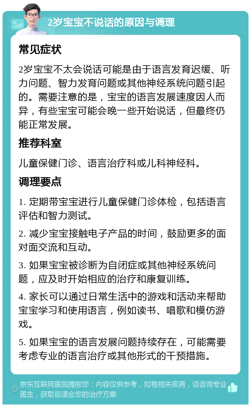 2岁宝宝不说话的原因与调理 常见症状 2岁宝宝不太会说话可能是由于语言发育迟缓、听力问题、智力发育问题或其他神经系统问题引起的。需要注意的是，宝宝的语言发展速度因人而异，有些宝宝可能会晚一些开始说话，但最终仍能正常发展。 推荐科室 儿童保健门诊、语言治疗科或儿科神经科。 调理要点 1. 定期带宝宝进行儿童保健门诊体检，包括语言评估和智力测试。 2. 减少宝宝接触电子产品的时间，鼓励更多的面对面交流和互动。 3. 如果宝宝被诊断为自闭症或其他神经系统问题，应及时开始相应的治疗和康复训练。 4. 家长可以通过日常生活中的游戏和活动来帮助宝宝学习和使用语言，例如读书、唱歌和模仿游戏。 5. 如果宝宝的语言发展问题持续存在，可能需要考虑专业的语言治疗或其他形式的干预措施。