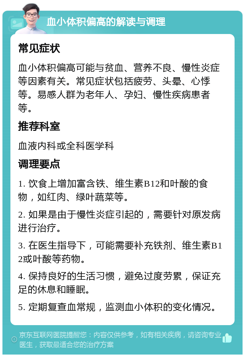 血小体积偏高的解读与调理 常见症状 血小体积偏高可能与贫血、营养不良、慢性炎症等因素有关。常见症状包括疲劳、头晕、心悸等。易感人群为老年人、孕妇、慢性疾病患者等。 推荐科室 血液内科或全科医学科 调理要点 1. 饮食上增加富含铁、维生素B12和叶酸的食物，如红肉、绿叶蔬菜等。 2. 如果是由于慢性炎症引起的，需要针对原发病进行治疗。 3. 在医生指导下，可能需要补充铁剂、维生素B12或叶酸等药物。 4. 保持良好的生活习惯，避免过度劳累，保证充足的休息和睡眠。 5. 定期复查血常规，监测血小体积的变化情况。