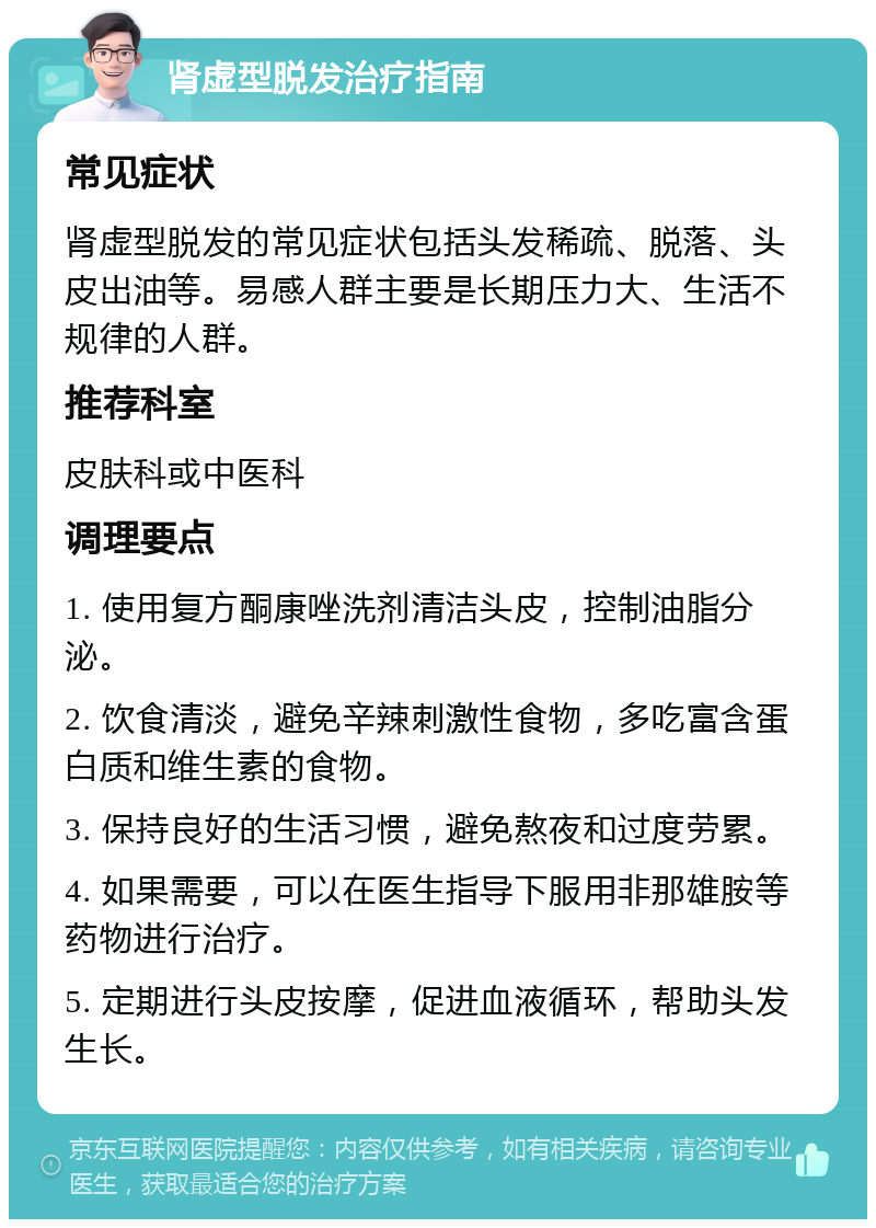 肾虚型脱发治疗指南 常见症状 肾虚型脱发的常见症状包括头发稀疏、脱落、头皮出油等。易感人群主要是长期压力大、生活不规律的人群。 推荐科室 皮肤科或中医科 调理要点 1. 使用复方酮康唑洗剂清洁头皮，控制油脂分泌。 2. 饮食清淡，避免辛辣刺激性食物，多吃富含蛋白质和维生素的食物。 3. 保持良好的生活习惯，避免熬夜和过度劳累。 4. 如果需要，可以在医生指导下服用非那雄胺等药物进行治疗。 5. 定期进行头皮按摩，促进血液循环，帮助头发生长。