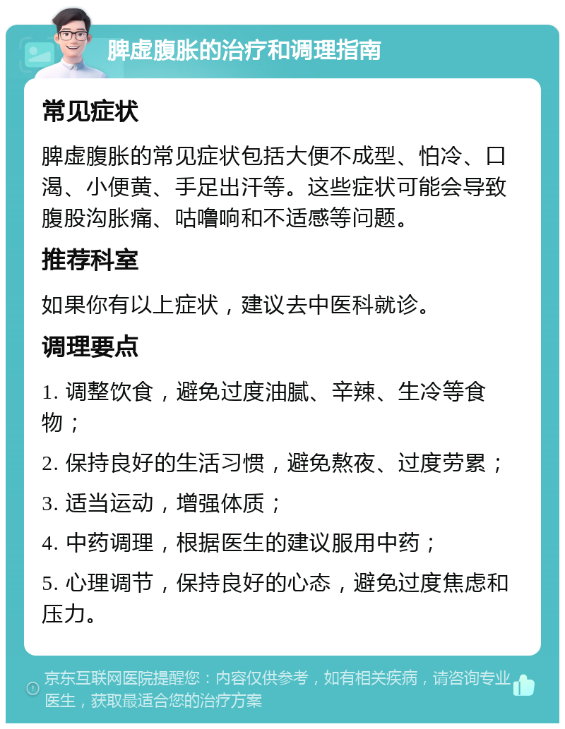 脾虚腹胀的治疗和调理指南 常见症状 脾虚腹胀的常见症状包括大便不成型、怕冷、口渴、小便黄、手足出汗等。这些症状可能会导致腹股沟胀痛、咕噜响和不适感等问题。 推荐科室 如果你有以上症状，建议去中医科就诊。 调理要点 1. 调整饮食，避免过度油腻、辛辣、生冷等食物； 2. 保持良好的生活习惯，避免熬夜、过度劳累； 3. 适当运动，增强体质； 4. 中药调理，根据医生的建议服用中药； 5. 心理调节，保持良好的心态，避免过度焦虑和压力。