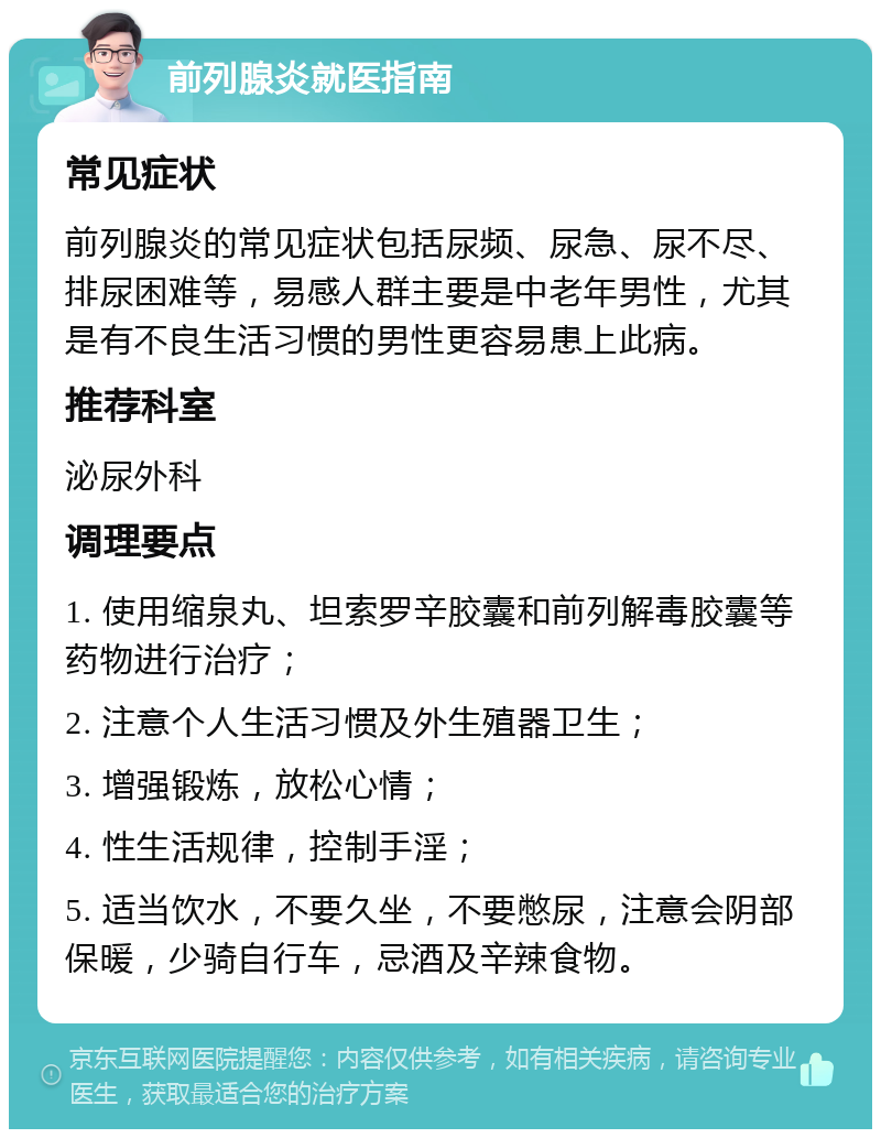 前列腺炎就医指南 常见症状 前列腺炎的常见症状包括尿频、尿急、尿不尽、排尿困难等，易感人群主要是中老年男性，尤其是有不良生活习惯的男性更容易患上此病。 推荐科室 泌尿外科 调理要点 1. 使用缩泉丸、坦索罗辛胶囊和前列解毒胶囊等药物进行治疗； 2. 注意个人生活习惯及外生殖器卫生； 3. 增强锻炼，放松心情； 4. 性生活规律，控制手淫； 5. 适当饮水，不要久坐，不要憋尿，注意会阴部保暖，少骑自行车，忌酒及辛辣食物。