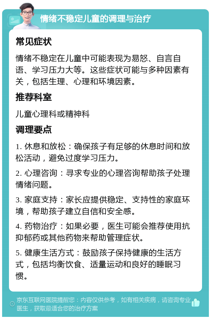 情绪不稳定儿童的调理与治疗 常见症状 情绪不稳定在儿童中可能表现为易怒、自言自语、学习压力大等。这些症状可能与多种因素有关，包括生理、心理和环境因素。 推荐科室 儿童心理科或精神科 调理要点 1. 休息和放松：确保孩子有足够的休息时间和放松活动，避免过度学习压力。 2. 心理咨询：寻求专业的心理咨询帮助孩子处理情绪问题。 3. 家庭支持：家长应提供稳定、支持性的家庭环境，帮助孩子建立自信和安全感。 4. 药物治疗：如果必要，医生可能会推荐使用抗抑郁药或其他药物来帮助管理症状。 5. 健康生活方式：鼓励孩子保持健康的生活方式，包括均衡饮食、适量运动和良好的睡眠习惯。