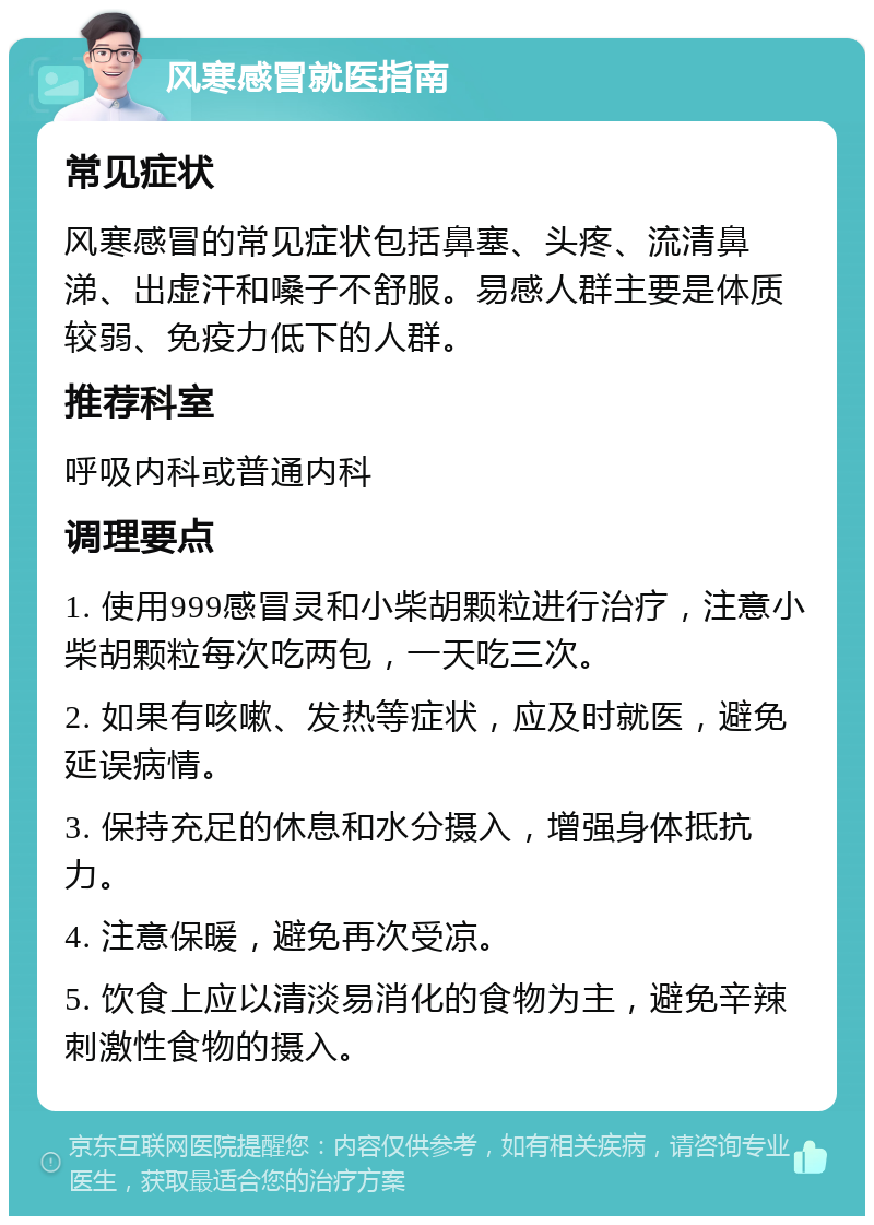 风寒感冒就医指南 常见症状 风寒感冒的常见症状包括鼻塞、头疼、流清鼻涕、出虚汗和嗓子不舒服。易感人群主要是体质较弱、免疫力低下的人群。 推荐科室 呼吸内科或普通内科 调理要点 1. 使用999感冒灵和小柴胡颗粒进行治疗，注意小柴胡颗粒每次吃两包，一天吃三次。 2. 如果有咳嗽、发热等症状，应及时就医，避免延误病情。 3. 保持充足的休息和水分摄入，增强身体抵抗力。 4. 注意保暖，避免再次受凉。 5. 饮食上应以清淡易消化的食物为主，避免辛辣刺激性食物的摄入。