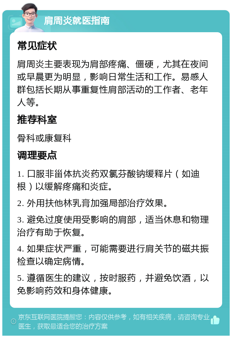 肩周炎就医指南 常见症状 肩周炎主要表现为肩部疼痛、僵硬，尤其在夜间或早晨更为明显，影响日常生活和工作。易感人群包括长期从事重复性肩部活动的工作者、老年人等。 推荐科室 骨科或康复科 调理要点 1. 口服非甾体抗炎药双氯芬酸钠缓释片（如迪根）以缓解疼痛和炎症。 2. 外用扶他林乳膏加强局部治疗效果。 3. 避免过度使用受影响的肩部，适当休息和物理治疗有助于恢复。 4. 如果症状严重，可能需要进行肩关节的磁共振检查以确定病情。 5. 遵循医生的建议，按时服药，并避免饮酒，以免影响药效和身体健康。