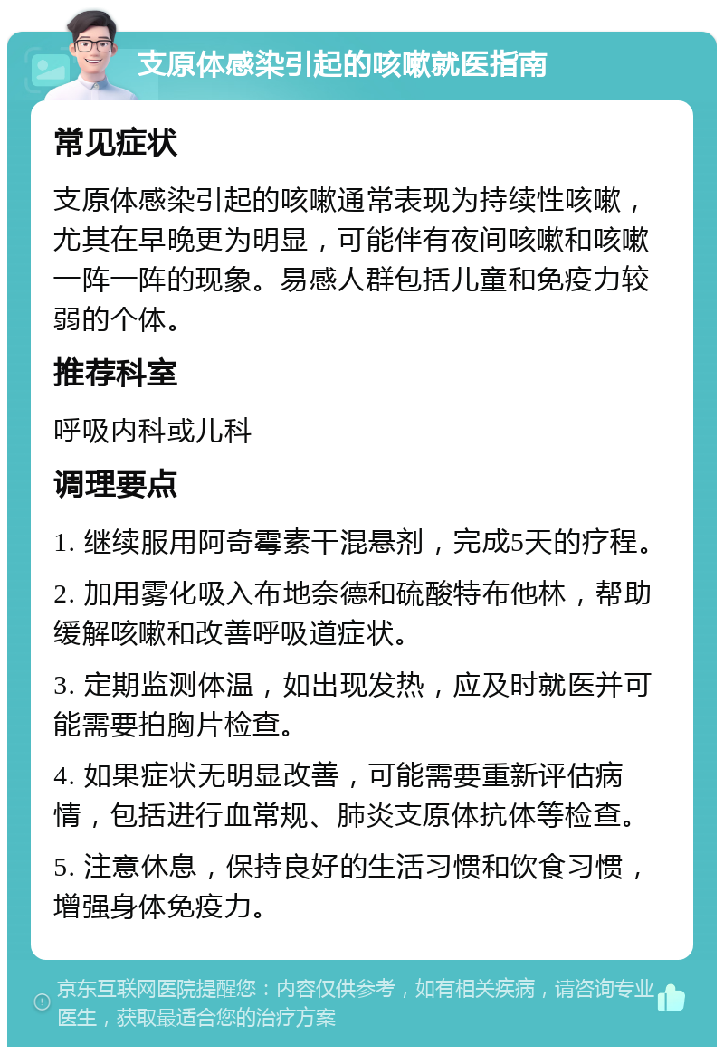 支原体感染引起的咳嗽就医指南 常见症状 支原体感染引起的咳嗽通常表现为持续性咳嗽，尤其在早晚更为明显，可能伴有夜间咳嗽和咳嗽一阵一阵的现象。易感人群包括儿童和免疫力较弱的个体。 推荐科室 呼吸内科或儿科 调理要点 1. 继续服用阿奇霉素干混悬剂，完成5天的疗程。 2. 加用雾化吸入布地奈德和硫酸特布他林，帮助缓解咳嗽和改善呼吸道症状。 3. 定期监测体温，如出现发热，应及时就医并可能需要拍胸片检查。 4. 如果症状无明显改善，可能需要重新评估病情，包括进行血常规、肺炎支原体抗体等检查。 5. 注意休息，保持良好的生活习惯和饮食习惯，增强身体免疫力。