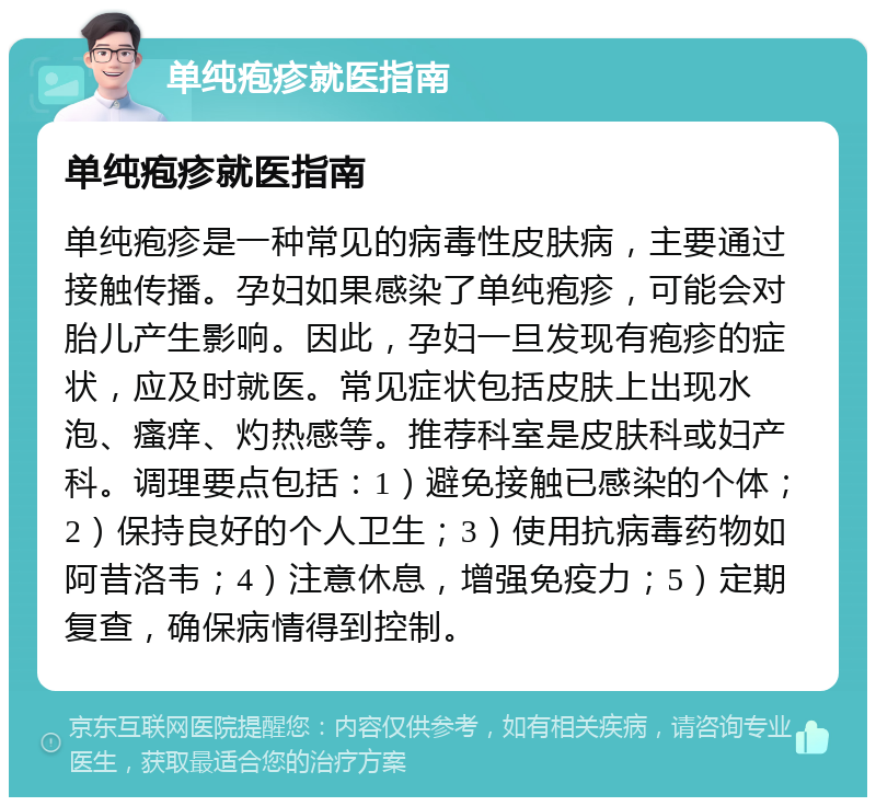 单纯疱疹就医指南 单纯疱疹就医指南 单纯疱疹是一种常见的病毒性皮肤病，主要通过接触传播。孕妇如果感染了单纯疱疹，可能会对胎儿产生影响。因此，孕妇一旦发现有疱疹的症状，应及时就医。常见症状包括皮肤上出现水泡、瘙痒、灼热感等。推荐科室是皮肤科或妇产科。调理要点包括：1）避免接触已感染的个体；2）保持良好的个人卫生；3）使用抗病毒药物如阿昔洛韦；4）注意休息，增强免疫力；5）定期复查，确保病情得到控制。