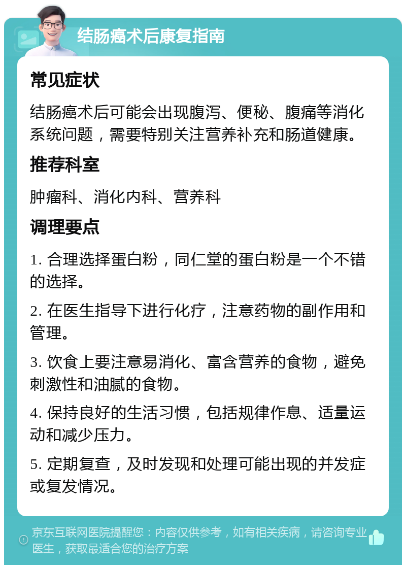 结肠癌术后康复指南 常见症状 结肠癌术后可能会出现腹泻、便秘、腹痛等消化系统问题，需要特别关注营养补充和肠道健康。 推荐科室 肿瘤科、消化内科、营养科 调理要点 1. 合理选择蛋白粉，同仁堂的蛋白粉是一个不错的选择。 2. 在医生指导下进行化疗，注意药物的副作用和管理。 3. 饮食上要注意易消化、富含营养的食物，避免刺激性和油腻的食物。 4. 保持良好的生活习惯，包括规律作息、适量运动和减少压力。 5. 定期复查，及时发现和处理可能出现的并发症或复发情况。