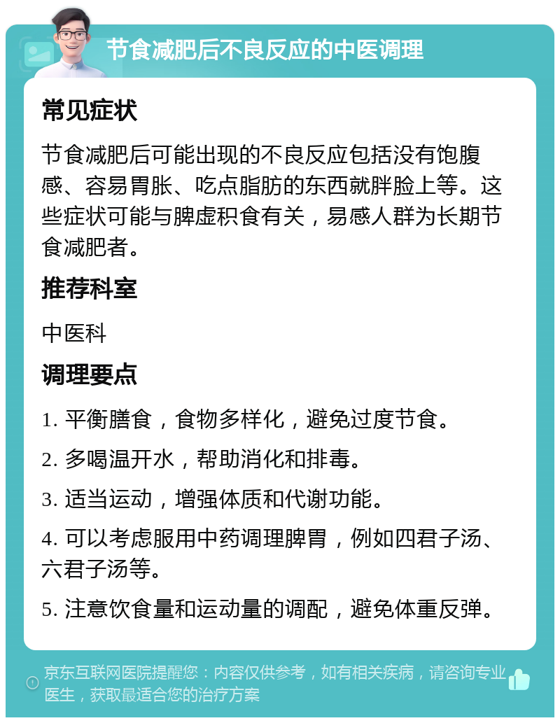 节食减肥后不良反应的中医调理 常见症状 节食减肥后可能出现的不良反应包括没有饱腹感、容易胃胀、吃点脂肪的东西就胖脸上等。这些症状可能与脾虚积食有关，易感人群为长期节食减肥者。 推荐科室 中医科 调理要点 1. 平衡膳食，食物多样化，避免过度节食。 2. 多喝温开水，帮助消化和排毒。 3. 适当运动，增强体质和代谢功能。 4. 可以考虑服用中药调理脾胃，例如四君子汤、六君子汤等。 5. 注意饮食量和运动量的调配，避免体重反弹。