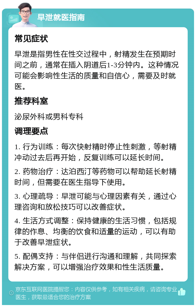 早泄就医指南 常见症状 早泄是指男性在性交过程中，射精发生在预期时间之前，通常在插入阴道后1-3分钟内。这种情况可能会影响性生活的质量和自信心，需要及时就医。 推荐科室 泌尿外科或男科专科 调理要点 1. 行为训练：每次快射精时停止性刺激，等射精冲动过去后再开始，反复训练可以延长时间。 2. 药物治疗：达泊西汀等药物可以帮助延长射精时间，但需要在医生指导下使用。 3. 心理疏导：早泄可能与心理因素有关，通过心理咨询和放松技巧可以改善症状。 4. 生活方式调整：保持健康的生活习惯，包括规律的作息、均衡的饮食和适量的运动，可以有助于改善早泄症状。 5. 配偶支持：与伴侣进行沟通和理解，共同探索解决方案，可以增强治疗效果和性生活质量。