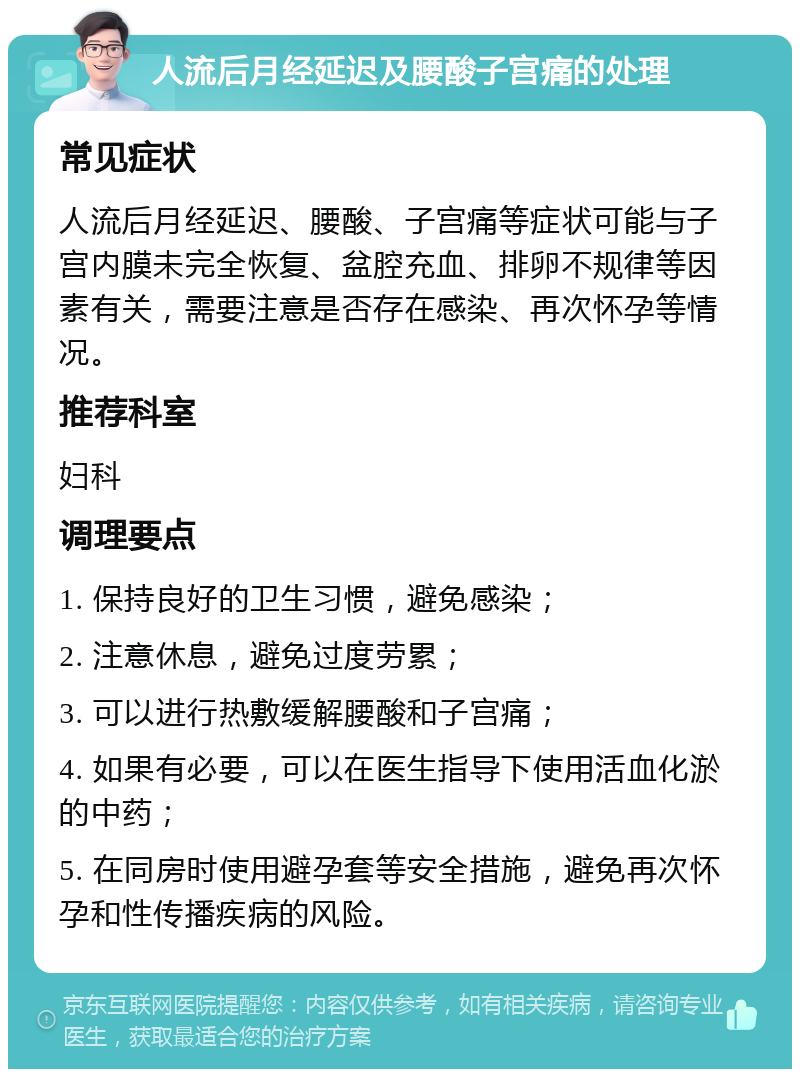 人流后月经延迟及腰酸子宫痛的处理 常见症状 人流后月经延迟、腰酸、子宫痛等症状可能与子宫内膜未完全恢复、盆腔充血、排卵不规律等因素有关，需要注意是否存在感染、再次怀孕等情况。 推荐科室 妇科 调理要点 1. 保持良好的卫生习惯，避免感染； 2. 注意休息，避免过度劳累； 3. 可以进行热敷缓解腰酸和子宫痛； 4. 如果有必要，可以在医生指导下使用活血化淤的中药； 5. 在同房时使用避孕套等安全措施，避免再次怀孕和性传播疾病的风险。