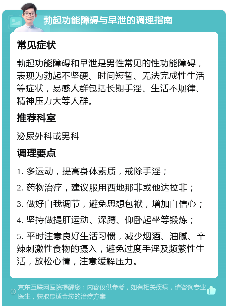 勃起功能障碍与早泄的调理指南 常见症状 勃起功能障碍和早泄是男性常见的性功能障碍，表现为勃起不坚硬、时间短暂、无法完成性生活等症状，易感人群包括长期手淫、生活不规律、精神压力大等人群。 推荐科室 泌尿外科或男科 调理要点 1. 多运动，提高身体素质，戒除手淫； 2. 药物治疗，建议服用西地那非或他达拉非； 3. 做好自我调节，避免思想包袱，增加自信心； 4. 坚持做提肛运动、深蹲、仰卧起坐等锻炼； 5. 平时注意良好生活习惯，减少烟酒、油腻、辛辣刺激性食物的摄入，避免过度手淫及频繁性生活，放松心情，注意缓解压力。