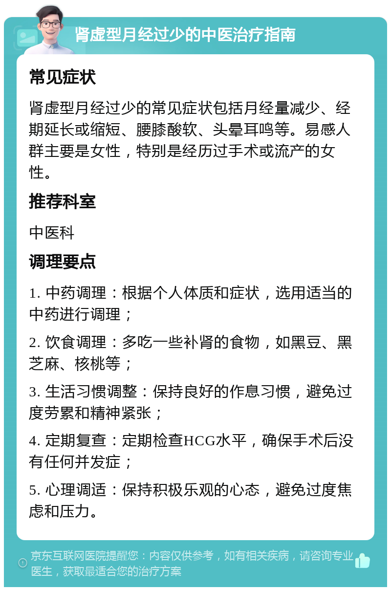 肾虚型月经过少的中医治疗指南 常见症状 肾虚型月经过少的常见症状包括月经量减少、经期延长或缩短、腰膝酸软、头晕耳鸣等。易感人群主要是女性，特别是经历过手术或流产的女性。 推荐科室 中医科 调理要点 1. 中药调理：根据个人体质和症状，选用适当的中药进行调理； 2. 饮食调理：多吃一些补肾的食物，如黑豆、黑芝麻、核桃等； 3. 生活习惯调整：保持良好的作息习惯，避免过度劳累和精神紧张； 4. 定期复查：定期检查HCG水平，确保手术后没有任何并发症； 5. 心理调适：保持积极乐观的心态，避免过度焦虑和压力。