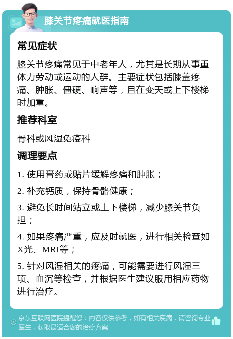 膝关节疼痛就医指南 常见症状 膝关节疼痛常见于中老年人，尤其是长期从事重体力劳动或运动的人群。主要症状包括膝盖疼痛、肿胀、僵硬、响声等，且在变天或上下楼梯时加重。 推荐科室 骨科或风湿免疫科 调理要点 1. 使用膏药或贴片缓解疼痛和肿胀； 2. 补充钙质，保持骨骼健康； 3. 避免长时间站立或上下楼梯，减少膝关节负担； 4. 如果疼痛严重，应及时就医，进行相关检查如X光、MRI等； 5. 针对风湿相关的疼痛，可能需要进行风湿三项、血沉等检查，并根据医生建议服用相应药物进行治疗。